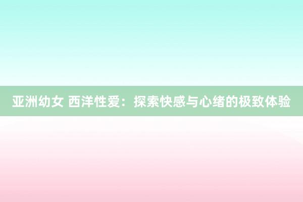 亚洲幼女 西洋性爱：探索快感与心绪的极致体验