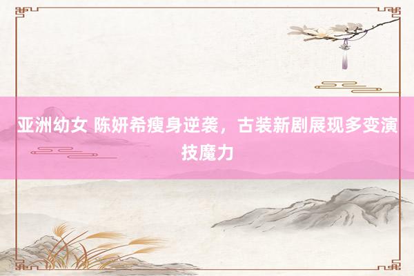 亚洲幼女 陈妍希瘦身逆袭,古装新剧展现多变演技魔力