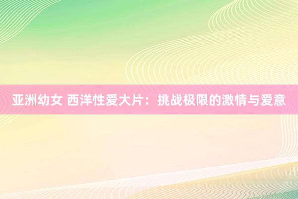 亚洲幼女 西洋性爱大片：挑战极限的激情与爱意