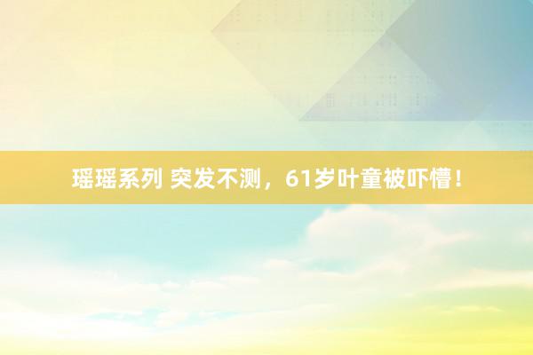 瑶瑶系列 突发不测，61岁叶童被吓懵！