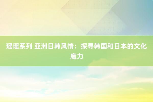 瑶瑶系列 亚洲日韩风情：探寻韩国和日本的文化魔力