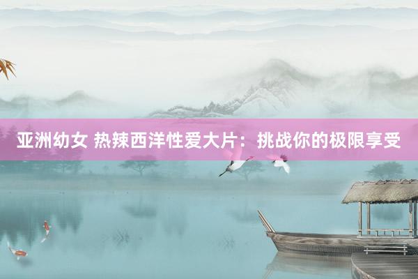 亚洲幼女 热辣西洋性爱大片：挑战你的极限享受