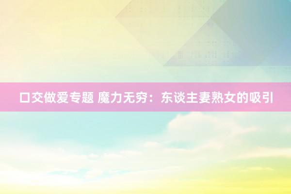 口交做爱专题 魔力无穷：东谈主妻熟女的吸引