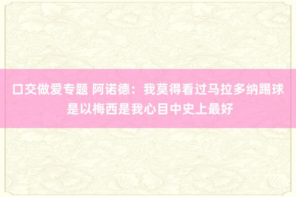 口交做爱专题 阿诺德：我莫得看过马拉多纳踢球 是以梅西是我心目中史上最好