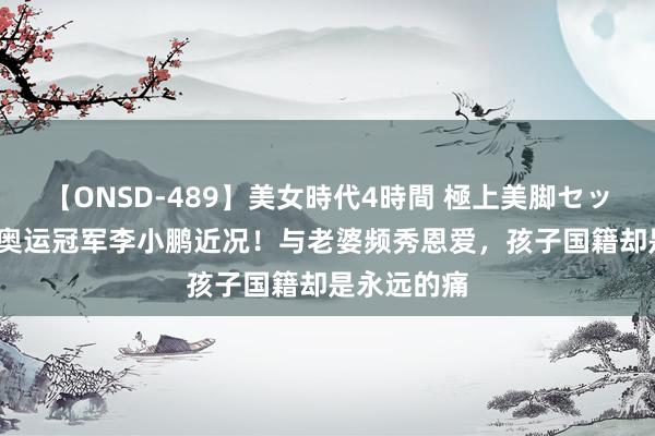 【ONSD-489】美女時代4時間 極上美脚セックス 41岁奥运冠军李小鹏近况！与老婆频秀恩爱，孩子国籍却是永远的痛