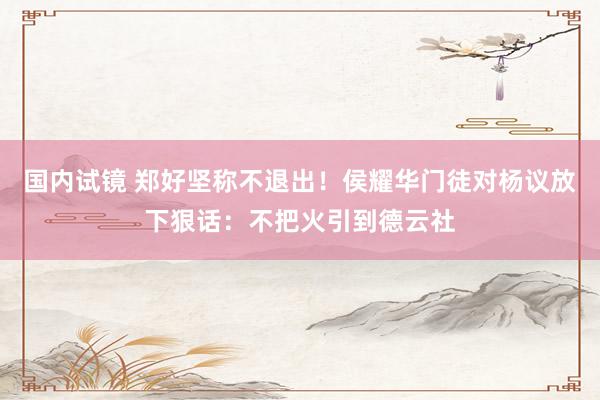 国内试镜 郑好坚称不退出！侯耀华门徒对杨议放下狠话：不把火引到德云社