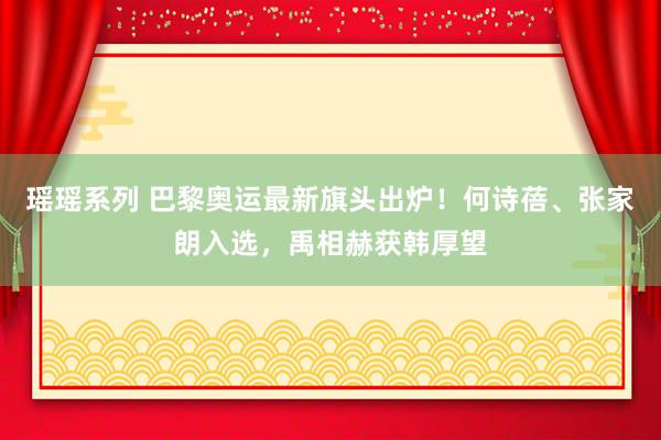 瑶瑶系列 巴黎奥运最新旗头出炉！何诗蓓、张家朗入选，禹相赫获韩厚望