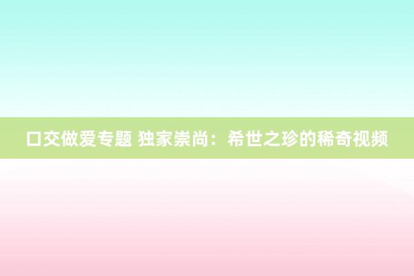 口交做爱专题 独家崇尚：希世之珍的稀奇视频