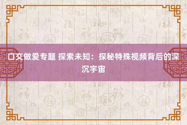口交做爱专题 探索未知：探秘特殊视频背后的深沉宇宙