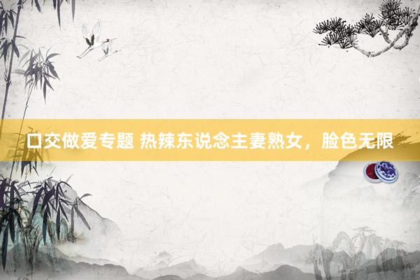 口交做爱专题 热辣东说念主妻熟女，脸色无限