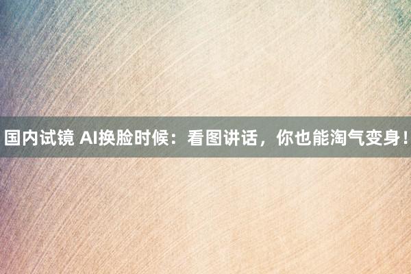 国内试镜 AI换脸时候：看图讲话，你也能淘气变身！