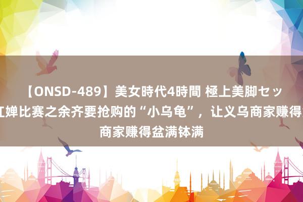 【ONSD-489】美女時代4時間 極上美脚セックス 全红婵比赛之余齐要抢购的“小乌龟”，让义乌商家赚得盆满钵满