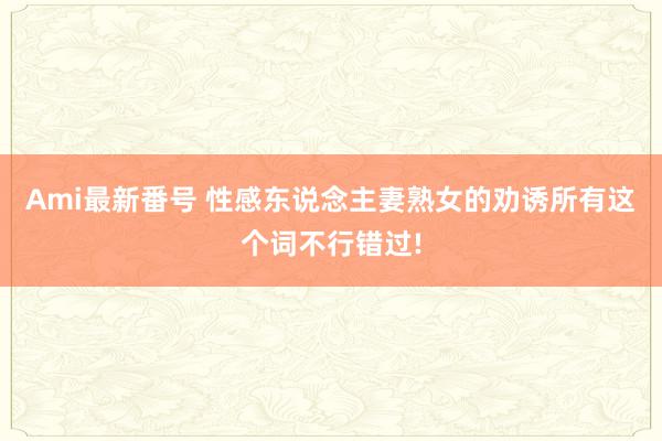 Ami最新番号 性感东说念主妻熟女的劝诱所有这个词不行错过!