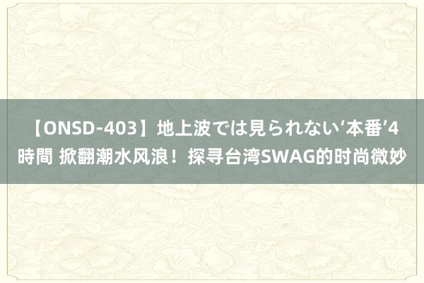【ONSD-403】地上波では見られない‘本番’4時間 掀翻潮水风浪！探寻台湾SWAG的时尚微妙