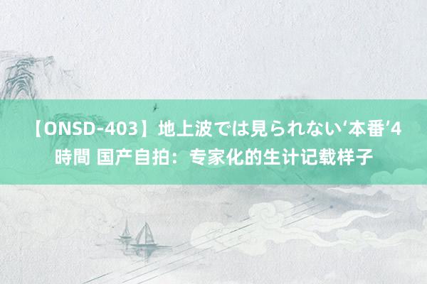 【ONSD-403】地上波では見られない‘本番’4時間 国产自拍：专家化的生计记载样子