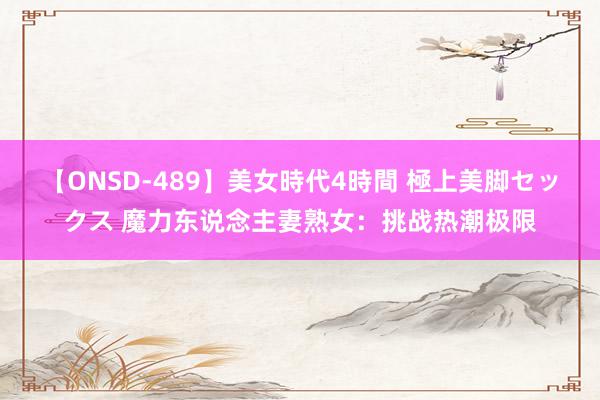 【ONSD-489】美女時代4時間 極上美脚セックス 魔力东说念主妻熟女：挑战热潮极限