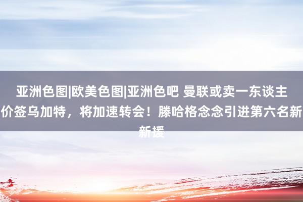 亚洲色图|欧美色图|亚洲色吧 曼联或卖一东谈主提价签乌加特，将加速转会！滕哈格念念引进第六名新援