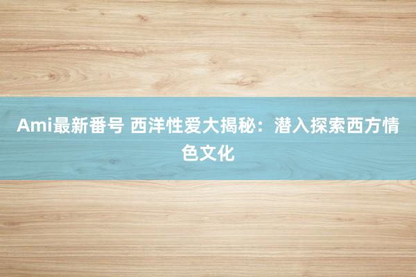 Ami最新番号 西洋性爱大揭秘：潜入探索西方情色文化