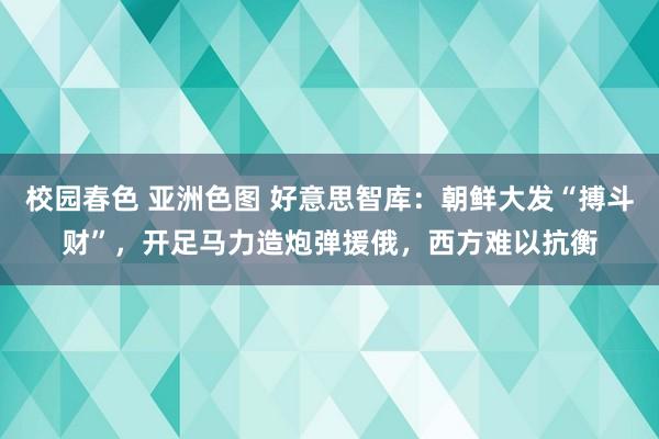 校园春色 亚洲色图 好意思智库：朝鲜大发“搏斗财”，开足马力造炮弹援俄，西方难以抗衡