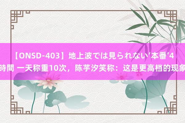 【ONSD-403】地上波では見られない‘本番’4時間 一天称重10次，陈芋汐笑称：这是更高档的现象