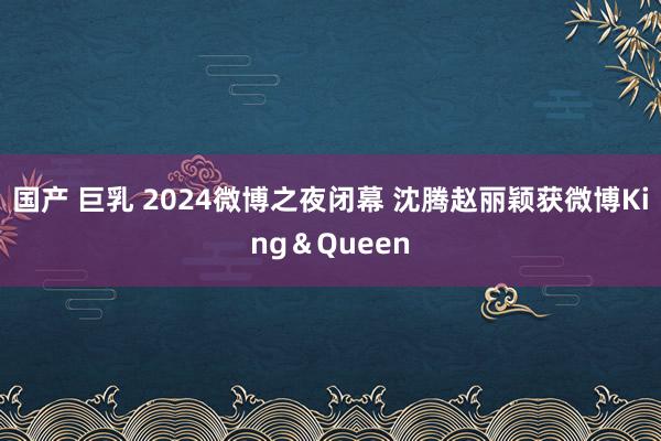 国产 巨乳 2024微博之夜闭幕 沈腾赵丽颖获微博King＆Queen