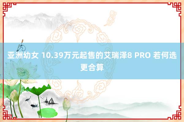 亚洲幼女 10.39万元起售的艾瑞泽8 PRO 若何选更合算