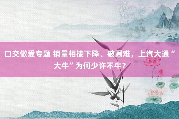 口交做爱专题 销量相接下降、破圈难，上汽大通“大牛”为何少许不牛？