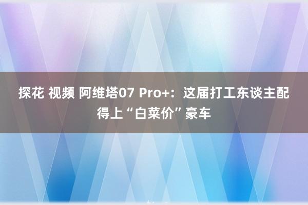 探花 视频 阿维塔07 Pro+：这届打工东谈主配得上“白菜价”豪车