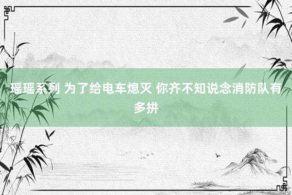 瑶瑶系列 为了给电车熄灭 你齐不知说念消防队有多拼