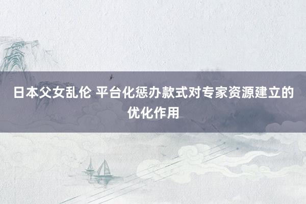 日本父女乱伦 平台化惩办款式对专家资源建立的优化作用