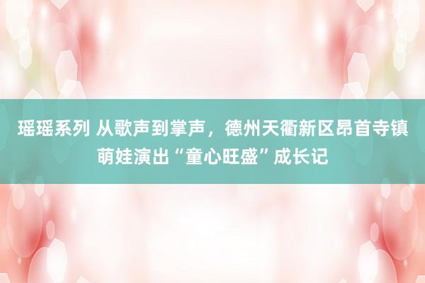 瑶瑶系列 从歌声到掌声，德州天衢新区昂首寺镇萌娃演出“童心旺盛”成长记