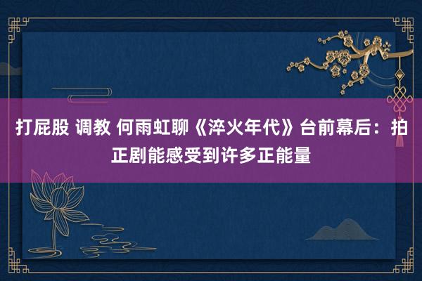打屁股 调教 何雨虹聊《淬火年代》台前幕后：拍正剧能感受到许多正能量
