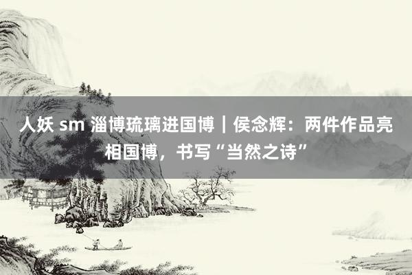 人妖 sm 淄博琉璃进国博｜侯念辉：两件作品亮相国博，书写“当然之诗”