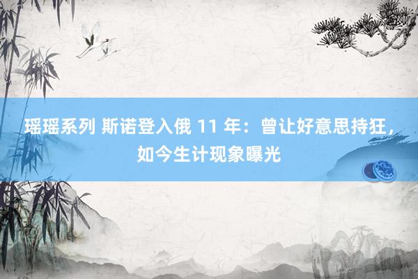 瑶瑶系列 斯诺登入俄 11 年：曾让好意思持狂，如今生计现象曝光