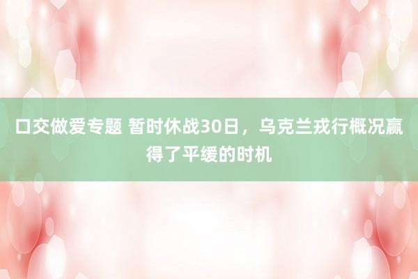 口交做爱专题 暂时休战30日，乌克兰戎行概况赢得了平缓的时机