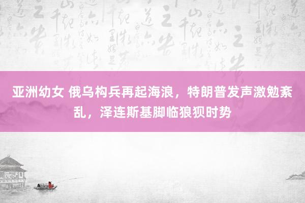 亚洲幼女 俄乌构兵再起海浪，特朗普发声激勉紊乱，泽连斯基脚临狼狈时势