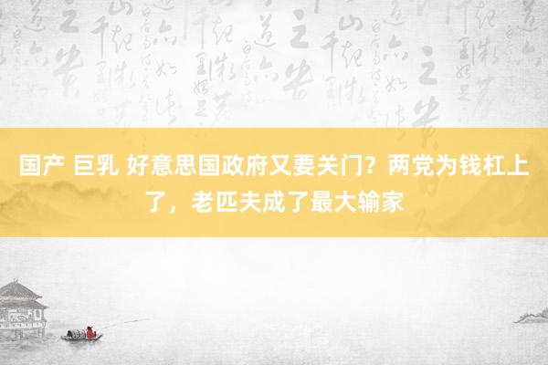 国产 巨乳 好意思国政府又要关门？两党为钱杠上了，老匹夫成了最大输家