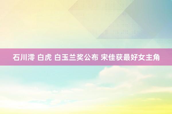 石川澪 白虎 白玉兰奖公布 宋佳获最好女主角
