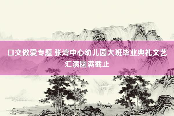 口交做爱专题 张湾中心幼儿园大班毕业典礼文艺汇演圆满截止
