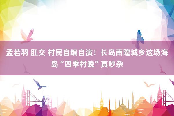 孟若羽 肛交 村民自编自演！长岛南隍城乡这场海岛“四季村晚”真吵杂