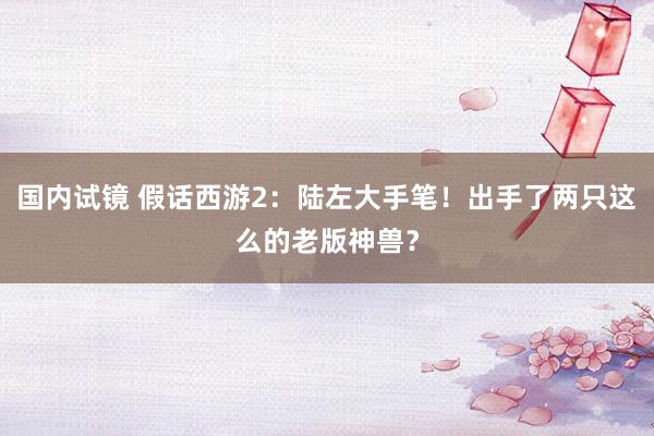 国内试镜 假话西游2：陆左大手笔！出手了两只这么的老版神兽？