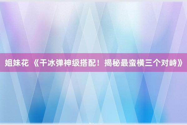 姐妹花 《干冰弹神级搭配！揭秘最蛮横三个对峙》