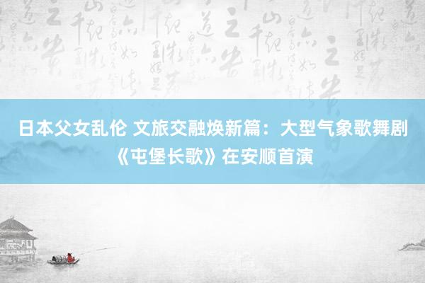 日本父女乱伦 文旅交融焕新篇：大型气象歌舞剧《屯堡长歌》在安顺首演