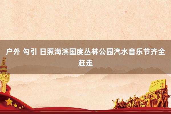 户外 勾引 日照海滨国度丛林公园汽水音乐节齐全赶走