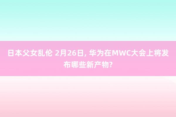 日本父女乱伦 2月26日, 华为在MWC大会上将发布哪些新产物?