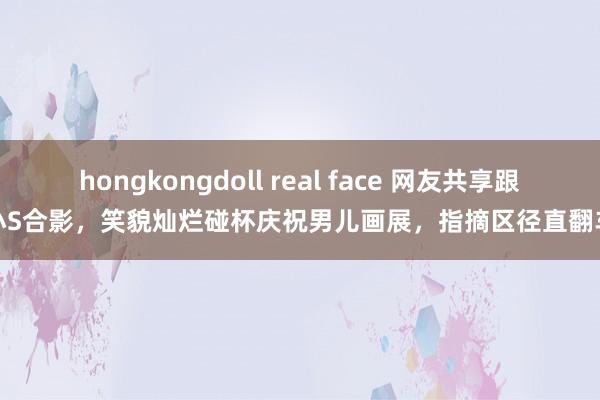 hongkongdoll real face 网友共享跟小S合影，笑貌灿烂碰杯庆祝男儿画展，指摘区径直翻车