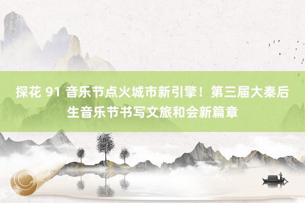 探花 91 音乐节点火城市新引擎！第三届大秦后生音乐节书写文旅和会新篇章