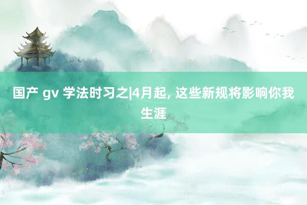 国产 gv 学法时习之|4月起, 这些新规将影响你我生涯