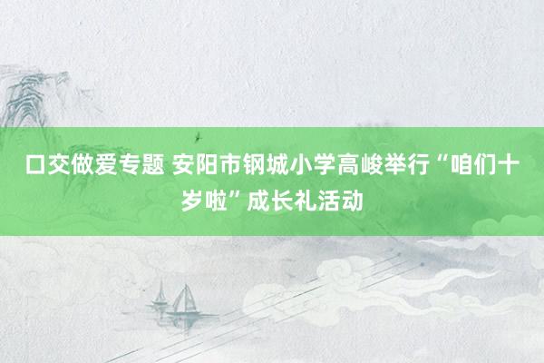 口交做爱专题 安阳市钢城小学高峻举行“咱们十岁啦”成长礼活动