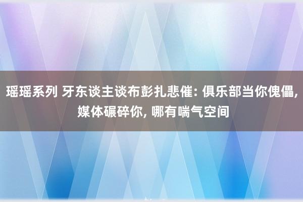 瑶瑶系列 牙东谈主谈布彭扎悲催: 俱乐部当你傀儡, 媒体碾碎你, 哪有喘气空间